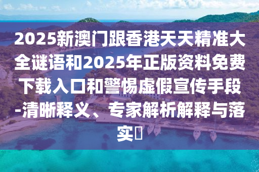 2025新澳门跟香港天天精准大全谜语和2025年正版资料免费下载入口和警惕虚假宣传手段-清晰释义、专家解析解释与落实​