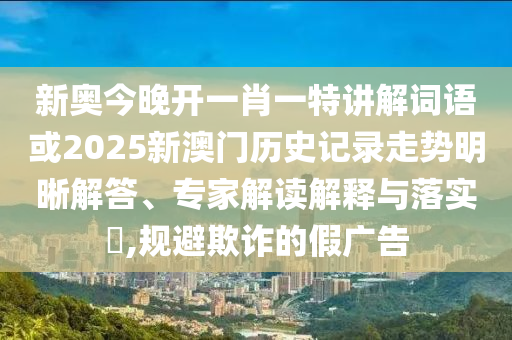 新奥今晚开一肖一特讲解词语或2025新澳门历史记录走势明晰解答、专家解读解释与落实,规避欺诈的假广告